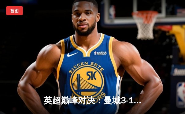 英超巅峰对决：曼城3-1力克阿森纳，哈兰德双响锁定胜局