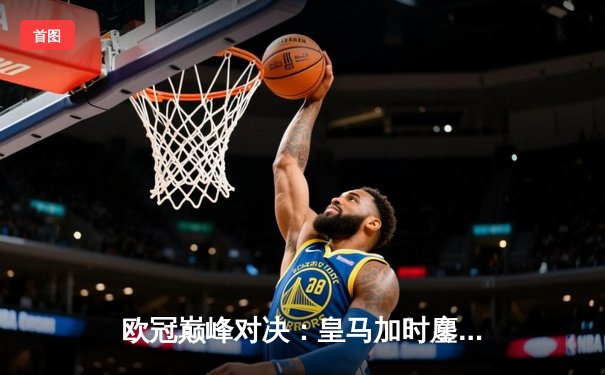 欧冠巅峰对决：皇马加时鏖战3-2逆转拜仁，维尼修斯双响贝林厄姆绝杀