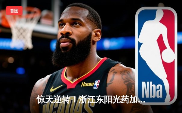 惊天逆转！浙江东阳光药加时险胜广东华南虎，胡金秋33+15主宰内线