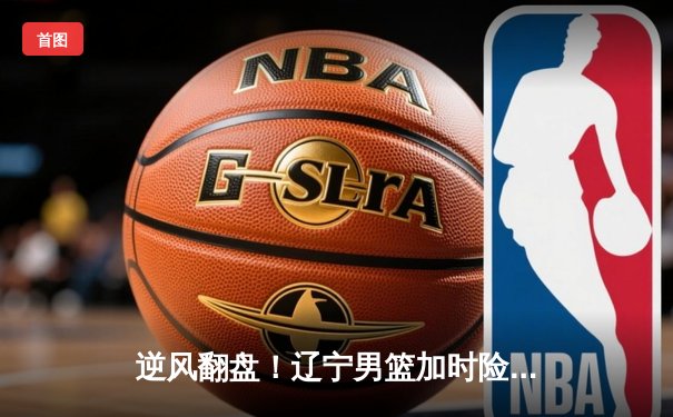 逆风翻盘！辽宁男篮加时险胜广东，赵继伟33分主宰天王山之战