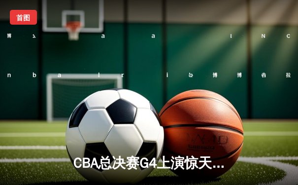 CBA总决赛G4上演惊天逆转 辽宁末节狂飙卫冕总冠军