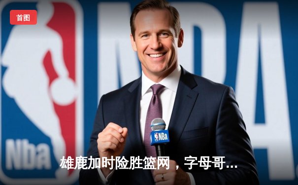 雄鹿加时险胜篮网，字母哥44分主宰关键战役